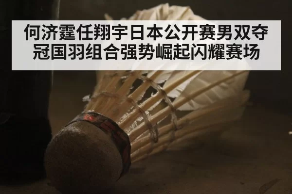 何济霆任翔宇日本公开赛男双夺冠国羽组合强势崛起闪耀赛场