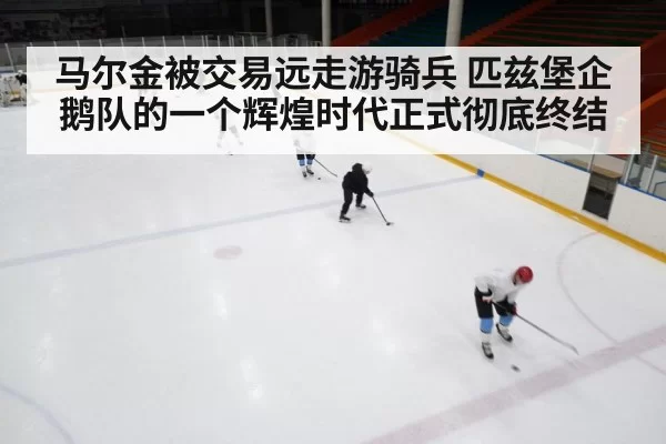 马尔金被交易远走游骑兵 匹兹堡企鹅队的一个辉煌时代正式彻底终结