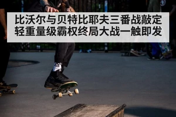 比沃尔与贝特比耶夫三番战敲定轻重量级霸权终局大战一触即发