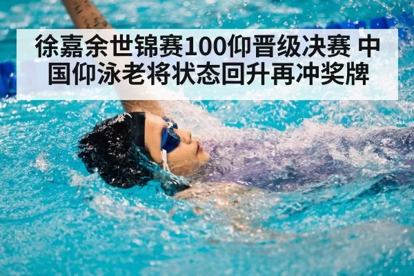 徐嘉余世锦赛100仰晋级决赛 中国仰泳老将状态回升再冲奖牌