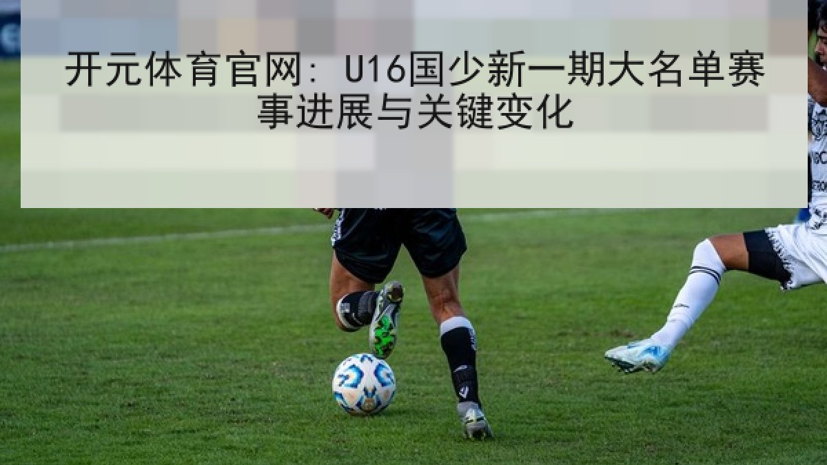 开元体育官网: U16国少新一期大名单赛事进展与关键变化 开元体育官网: U16国少新一期大名单赛事进展与关键变化